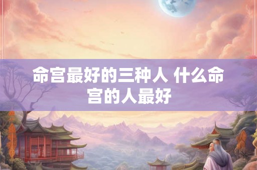 命宫最好的三种人 什么命宫的人最好 命宫最好的三种人 什么命宫的人最好