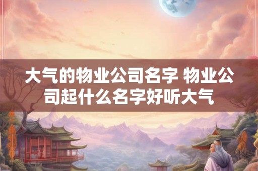 大气的物业公司名字 物业公司起什么名字好听大气 大气的物业公司名字 物业公司起什么名字好听大气