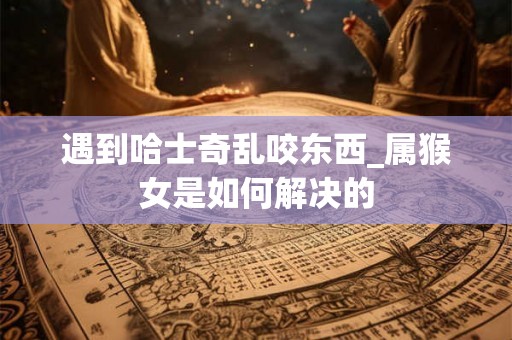遇到哈士奇乱咬东西_属猴女是如何解决的