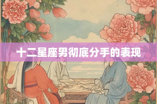 十二星座男彻底分手的表现 十二星座男彻底分手的表现