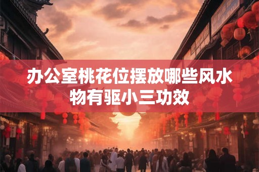办公室桃花位摆放哪些风水物有驱小三功效