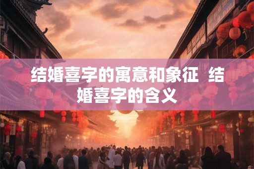结婚喜字的寓意和象征  结婚喜字的含义