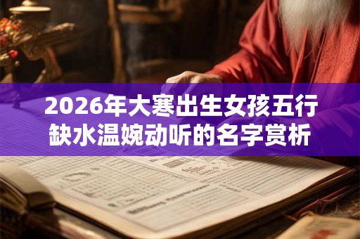 2026年大寒出生女孩五行缺水温婉动听的名字赏析