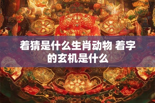 着猜是什么生肖动物 着字的玄机是什么 着猜是什么生肖动物 着字的玄机是什么