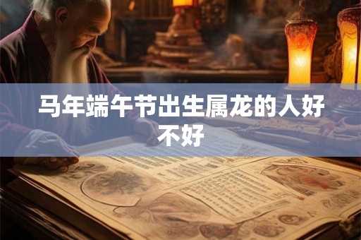 马年端午节出生属龙的人好不好 马年端午节出生属龙的人好不好