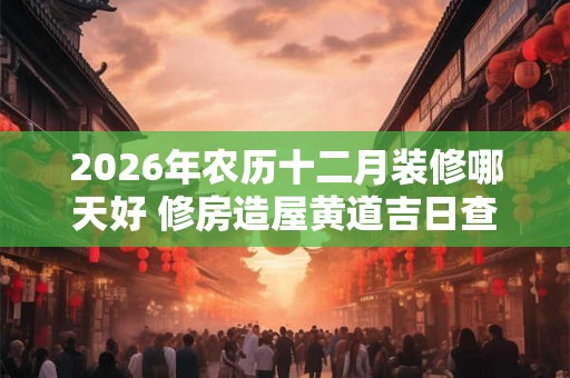 2026年农历十二月装修哪天好 修房造屋黄道吉日查询