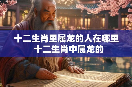 十二生肖里属龙的人在哪里 十二生肖中属龙的 十二生肖里属龙的人在哪里 十二生肖中属龙的