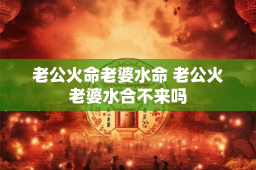 老公火命老婆水命 老公火老婆水合不来吗 老公火命老婆水命 老公火老婆水合不来吗
