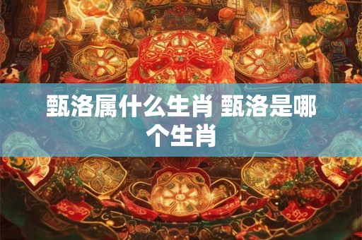 甄洛属什么生肖 甄洛是哪个生肖 甄洛属什么生肖 甄洛是哪个生肖