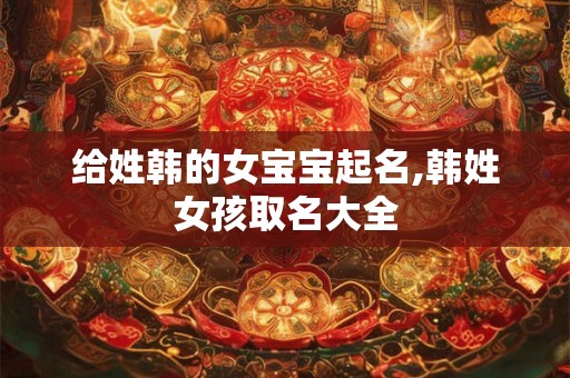给姓韩的女宝宝起名,韩姓女孩取名大全