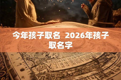 今年孩子取名 2026年孩子取名字 今年孩子取名 2026年孩子取名字