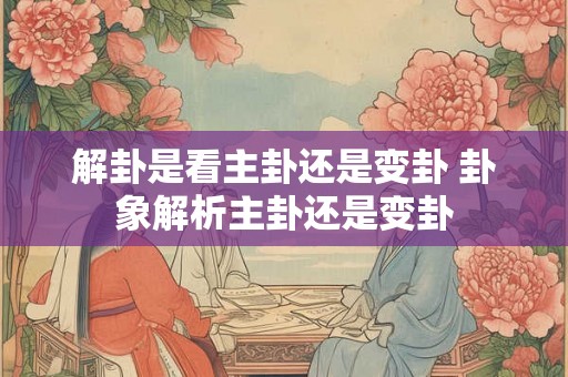 解卦是看主卦还是变卦 卦象解析主卦还是变卦