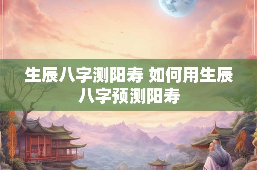 生辰八字测阳寿 如何用生辰八字预测阳寿