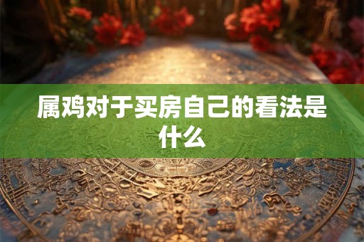 属鸡对于买房自己的看法是什么 属鸡对于买房自己的看法是什么