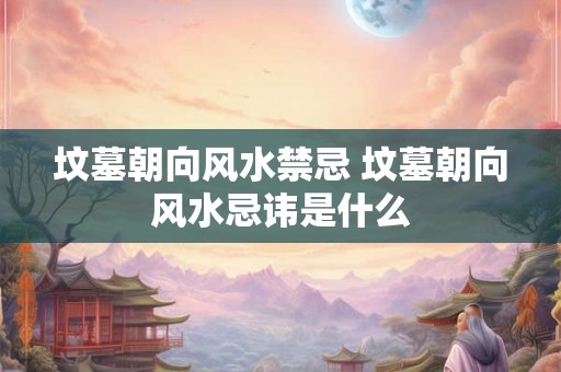 坟墓朝向风水禁忌 坟墓朝向风水忌讳是什么