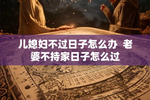 儿媳妇不过日子怎么办  老婆不持家日子怎么过