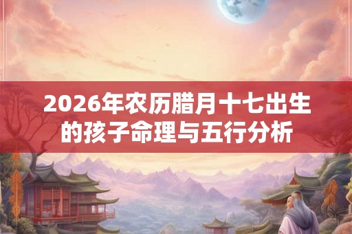 2026年农历腊月十七出生的孩子命理与五行分析 2026年农历腊月十七出生的孩子命理与五行分析