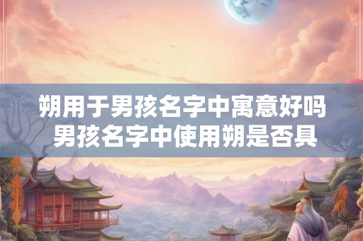 朔用于男孩名字中寓意好吗 男孩名字中使用朔是否具有好的寓意