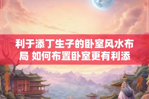 利于添丁生子的卧室风水布局 如何布置卧室更有利添丁生子