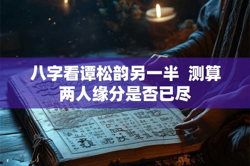 八字看谭松韵另一半 测算两人缘分是否已尽 八字看谭松韵另一半 测算两人缘分是否已尽