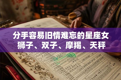分手容易旧情难忘的星座女 狮子、双子、摩羯、天秤 分手容易旧情难忘的星座女 狮子、双子、摩羯、天秤
