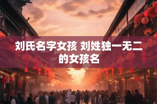 刘氏名字女孩 刘姓独一无二的女孩名