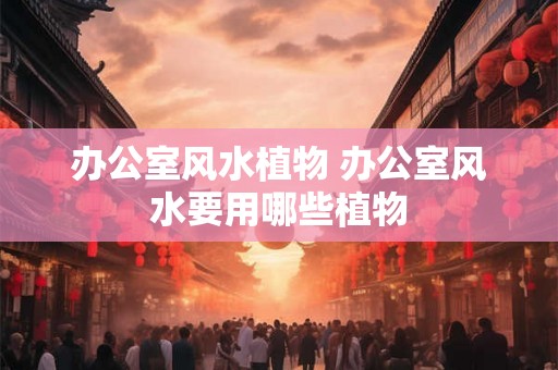 办公室风水植物 办公室风水要用哪些植物
