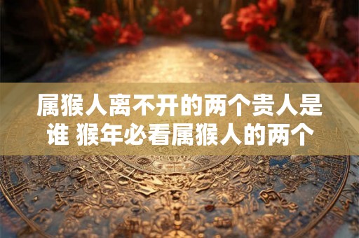 属猴人离不开的两个贵人是谁 猴年必看属猴人的两个贵人是谁