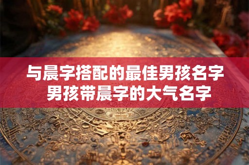 与晨字搭配的最佳男孩名字  男孩带晨字的大气名字
