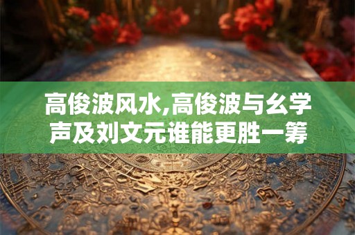 高俊波风水,高俊波与幺学声及刘文元谁能更胜一筹