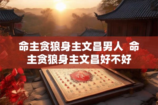 命主贪狼身主文昌男人  命主贪狼身主文昌好不好