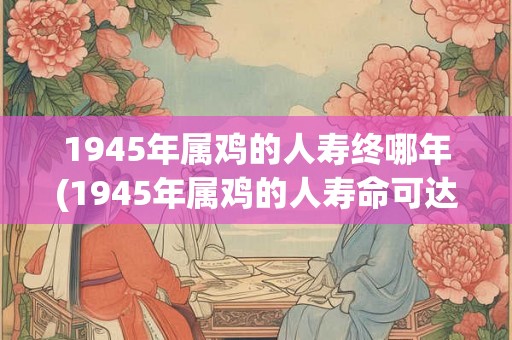 1945年属鸡的人寿终哪年(1945年属鸡的人寿命可达何年？)