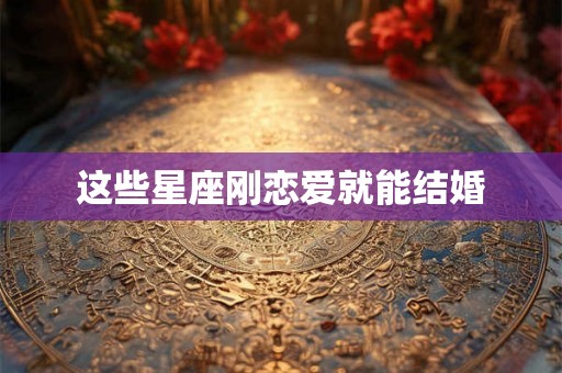 这些星座刚恋爱就能结婚 这些星座刚恋爱就能结婚