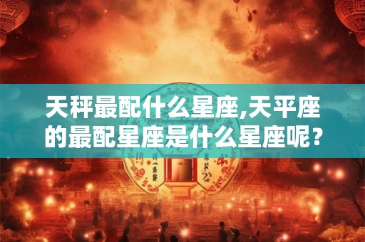 天秤最配什么星座,天平座的最配星座是什么星座呢？