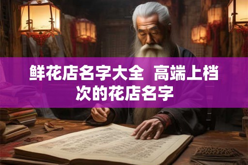 鲜花店名字大全 高端上档次的花店名字 鲜花店名字大全 高端上档次的花店名字