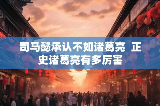 司马懿承认不如诸葛亮 正史诸葛亮有多厉害 司马懿承认不如诸葛亮 正史诸葛亮有多厉害