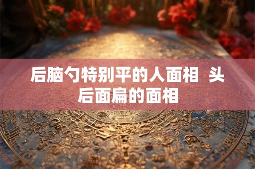 后脑勺特别平的人面相 头后面扁的面相 后脑勺特别平的人面相 头后面扁的面相