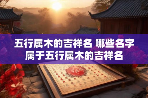 五行属木的吉祥名 哪些名字属于五行属木的吉祥名