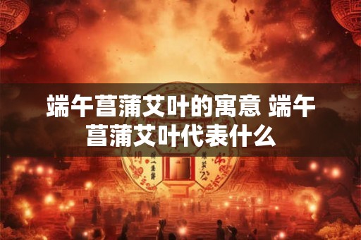 端午菖蒲艾叶的寓意 端午菖蒲艾叶代表什么 端午菖蒲艾叶的寓意 端午菖蒲艾叶代表什么