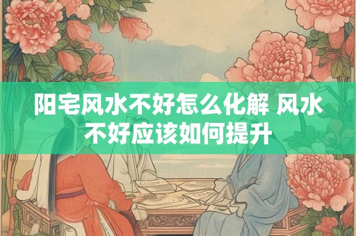 阳宅风水不好怎么化解 风水不好应该如何提升