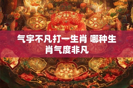 气宇不凡打一生肖 哪种生肖气度非凡