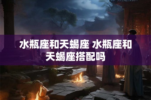 水瓶座和天蝎座 水瓶座和天蝎座搭配吗