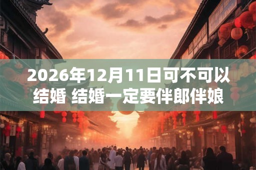 2026年12月11日可不可以结婚 结婚一定要伴郎伴娘吗