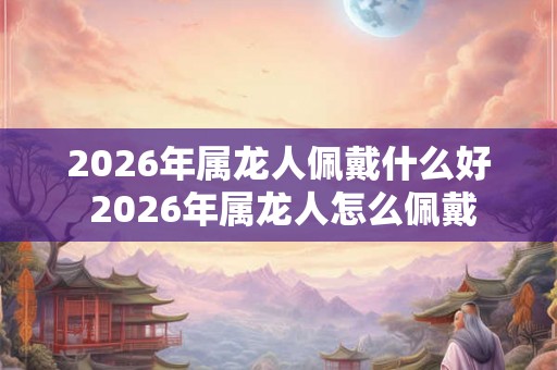 2026年属龙人佩戴什么好 2026年属龙人怎么佩戴 2026年属龙人佩戴什么好 2026年属龙人怎么佩戴