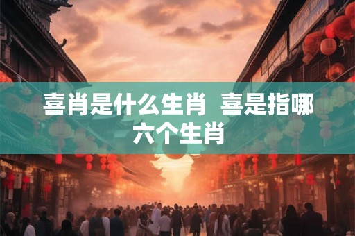 喜肖是什么生肖  喜是指哪六个生肖