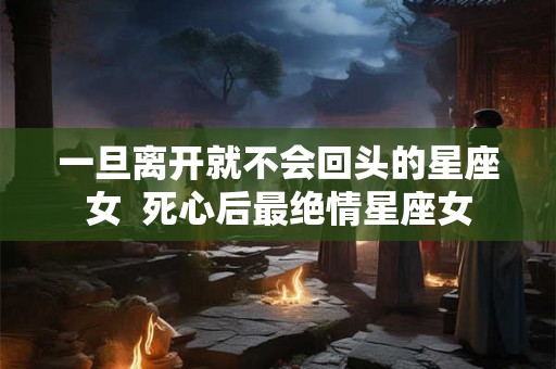 一旦离开就不会回头的星座女  死心后最绝情星座女