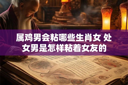 属鸡男会粘哪些生肖女 处女男是怎样粘着女友的