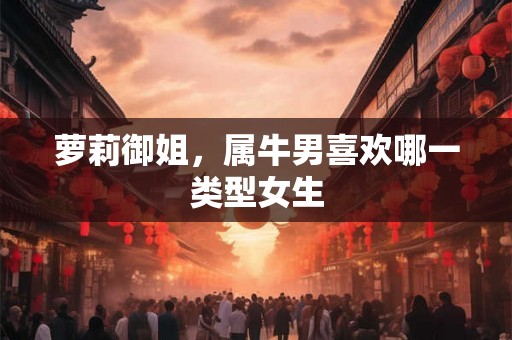 萝莉御姐,属牛男喜欢哪一类型女生 萝莉御姐,属牛男喜欢哪一类型女生