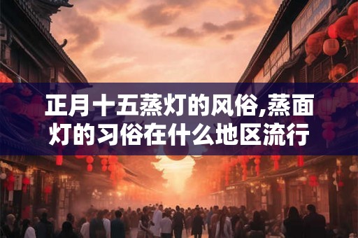 正月十五蒸灯的风俗,蒸面灯的习俗在什么地区流行