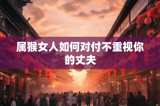 属猴女人如何对付不重视你的丈夫